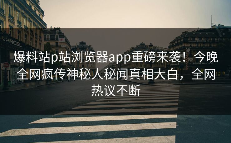 爆料站p站浏览器app重磅来袭！今晚全网疯传神秘人秘闻真相大白，全网热议不断