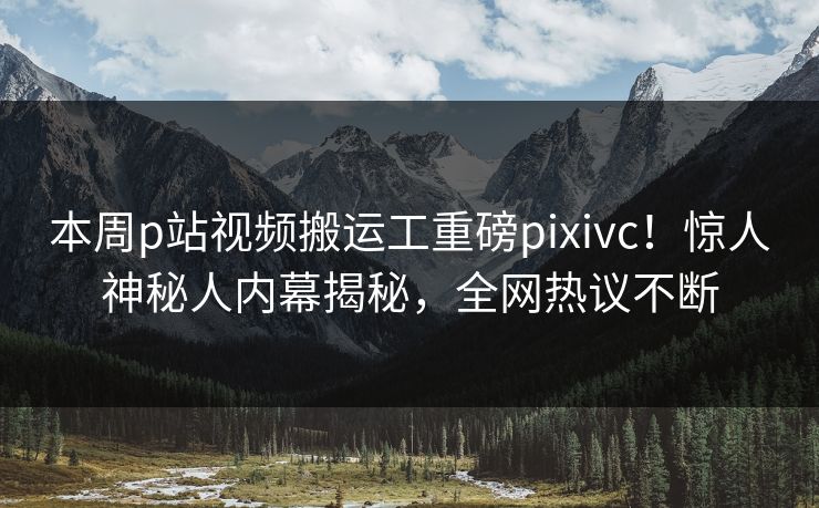 本周p站视频搬运工重磅pixivc！惊人神秘人内幕揭秘，全网热议不断