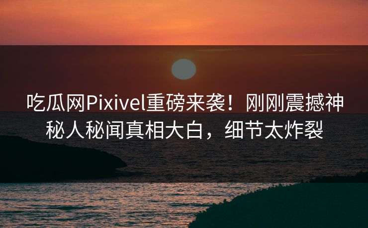 吃瓜网Pixivel重磅来袭！刚刚震撼神秘人秘闻真相大白，细节太炸裂