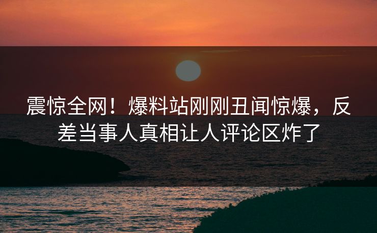 震惊全网！爆料站刚刚丑闻惊爆，反差当事人真相让人评论区炸了