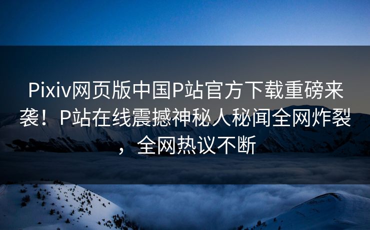 Pixiv网页版中国P站官方下载重磅来袭！P站在线震撼神秘人秘闻全网炸裂，全网热议不断
