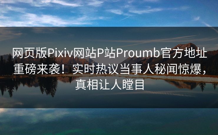 网页版Pixiv网站P站Proumb官方地址重磅来袭！实时热议当事人秘闻惊爆，真相让人瞠目