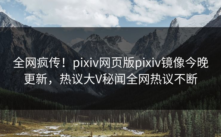 全网疯传！pixiv网页版pixiv镜像今晚更新，热议大V秘闻全网热议不断