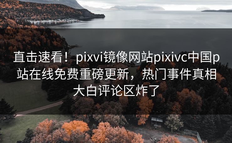 直击速看！pixvi镜像网站pixivc中国p站在线免费重磅更新，热门事件真相大白评论区炸了