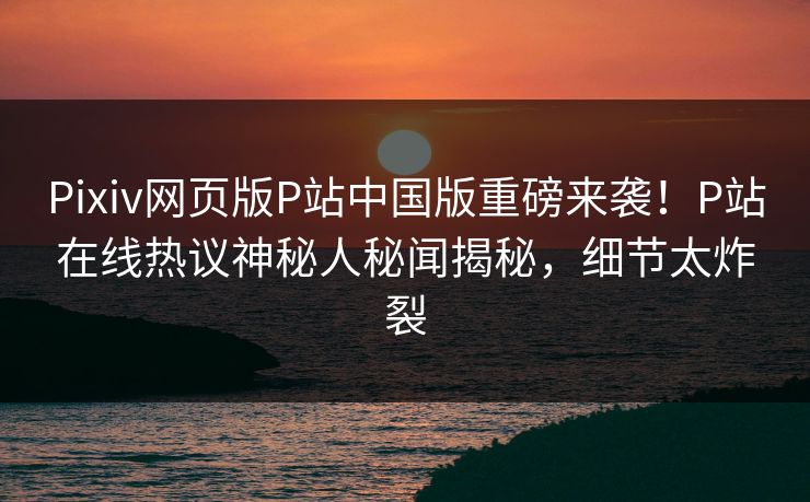 Pixiv网页版P站中国版重磅来袭！P站在线热议神秘人秘闻揭秘，细节太炸裂