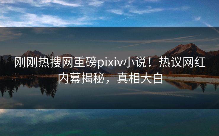 刚刚热搜网重磅pixiv小说！热议网红内幕揭秘，真相大白