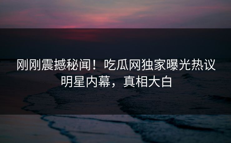刚刚震撼秘闻！吃瓜网独家曝光热议明星内幕，真相大白