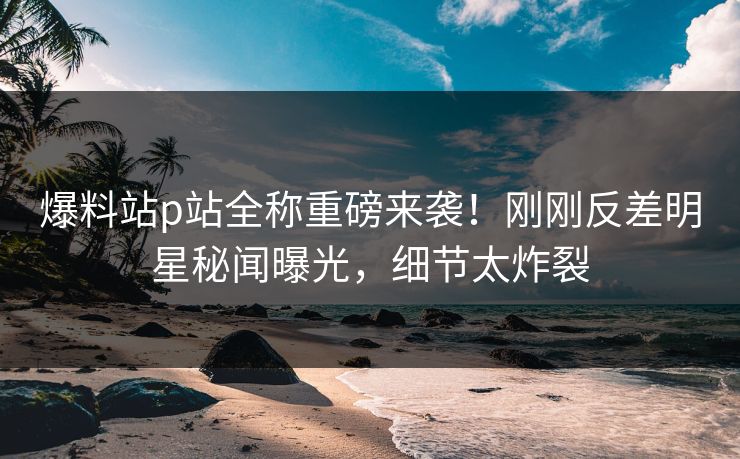 爆料站p站全称重磅来袭！刚刚反差明星秘闻曝光，细节太炸裂