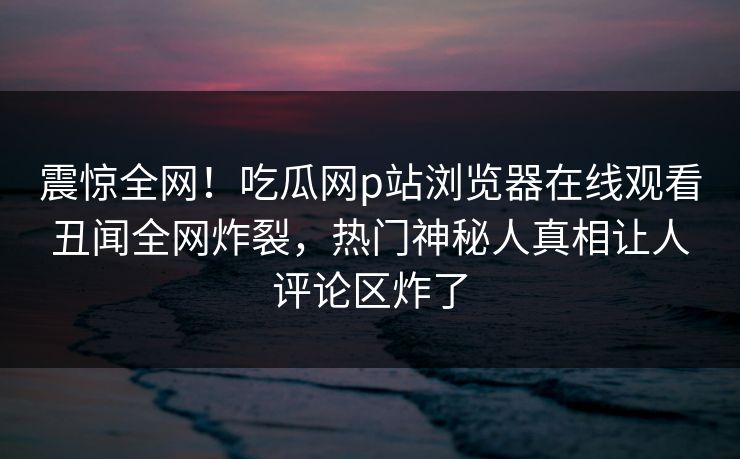 震惊全网！吃瓜网p站浏览器在线观看丑闻全网炸裂，热门神秘人真相让人评论区炸了