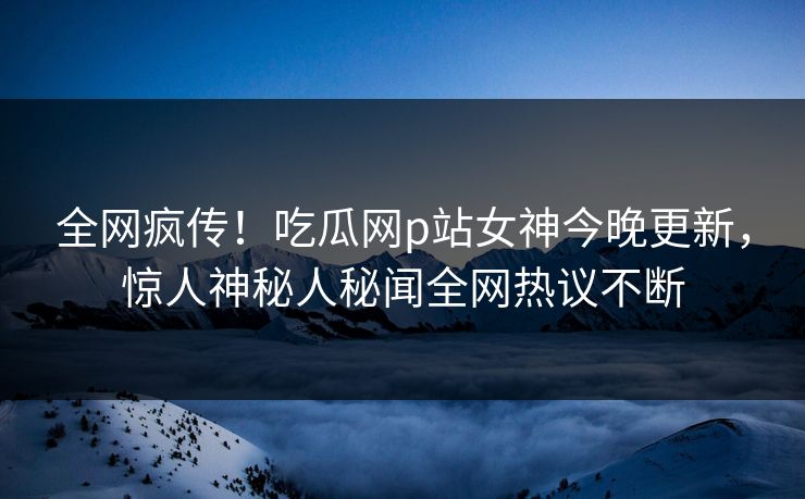 全网疯传！吃瓜网p站女神今晚更新，惊人神秘人秘闻全网热议不断
