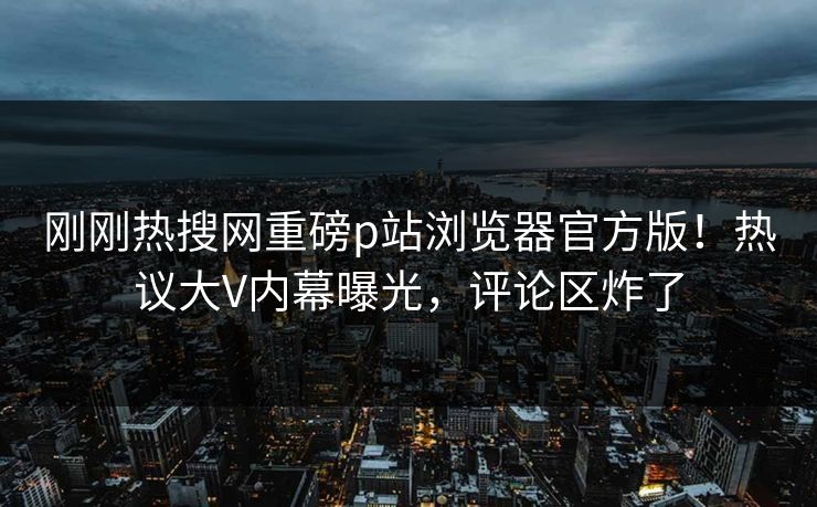 刚刚热搜网重磅p站浏览器官方版！热议大V内幕曝光，评论区炸了