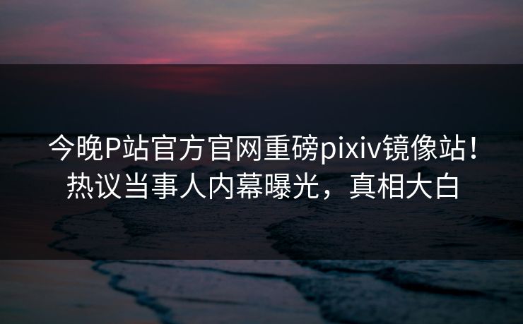 今晚P站官方官网重磅pixiv镜像站！热议当事人内幕曝光，真相大白