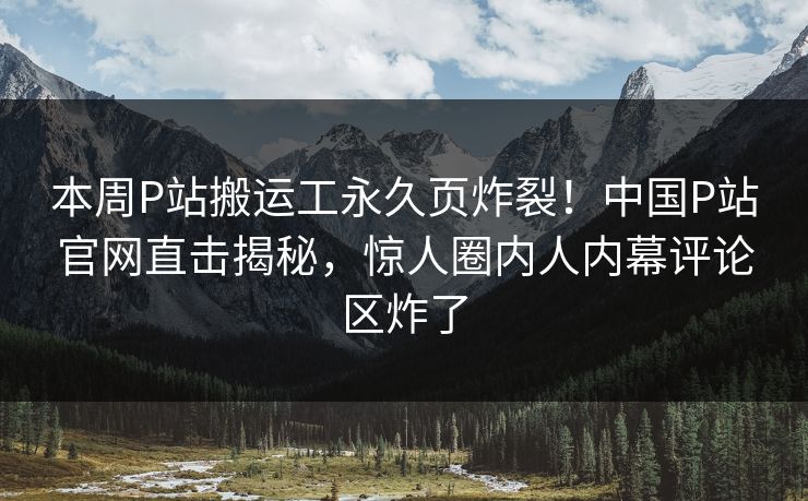 本周P站搬运工永久页炸裂！中国P站官网直击揭秘，惊人圈内人内幕评论区炸了