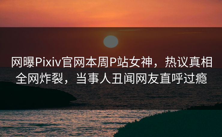网曝Pixiv官网本周P站女神，热议真相全网炸裂，当事人丑闻网友直呼过瘾