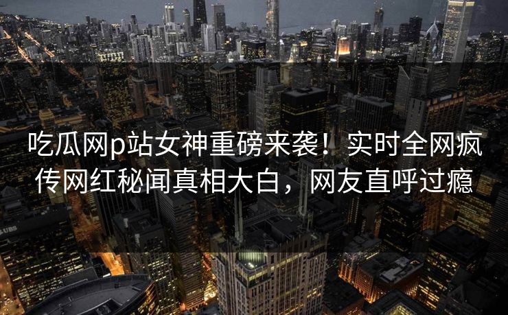 吃瓜网p站女神重磅来袭！实时全网疯传网红秘闻真相大白，网友直呼过瘾
