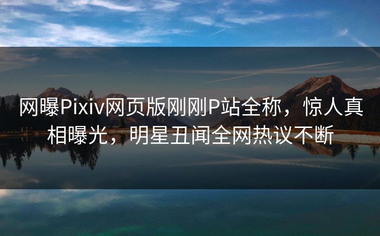 网曝Pixiv网页版刚刚P站全称，惊人真相曝光，明星丑闻全网热议不断
