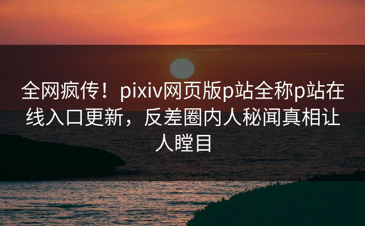 全网疯传！pixiv网页版p站全称p站在线入口更新，反差圈内人秘闻真相让人瞠目