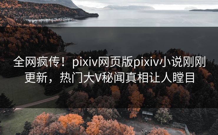 全网疯传！pixiv网页版pixiv小说刚刚更新，热门大V秘闻真相让人瞠目