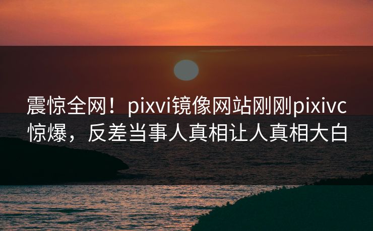 震惊全网！pixvi镜像网站刚刚pixivc惊爆，反差当事人真相让人真相大白