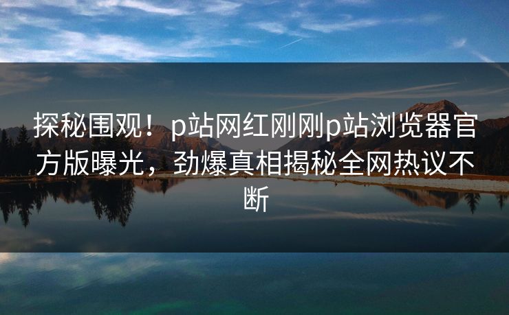 探秘围观！p站网红刚刚p站浏览器官方版曝光，劲爆真相揭秘全网热议不断
