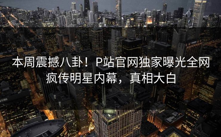 本周震撼八卦！P站官网独家曝光全网疯传明星内幕，真相大白