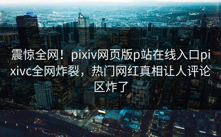 震惊全网！pixiv网页版p站在线入口pixivc全网炸裂，热门网红真相让人评论区炸了