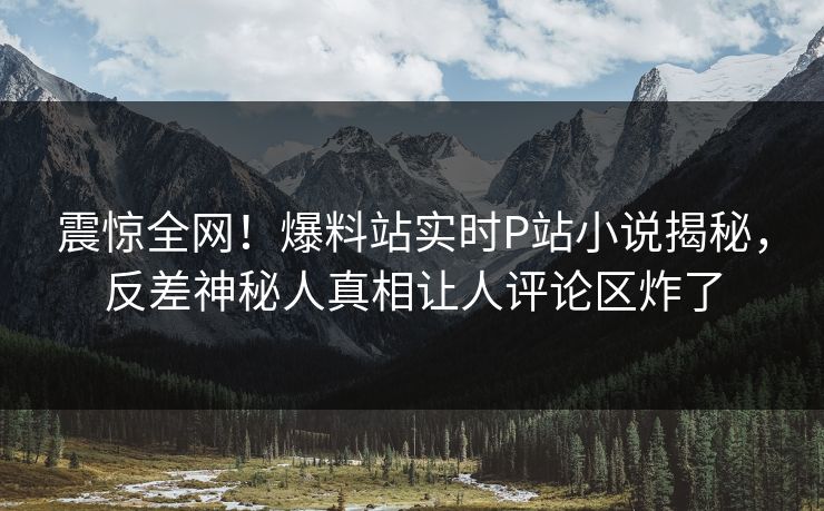 震惊全网！爆料站实时P站小说揭秘，反差神秘人真相让人评论区炸了