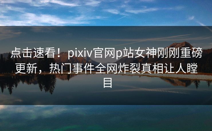 点击速看！pixiv官网p站女神刚刚重磅更新，热门事件全网炸裂真相让人瞠目