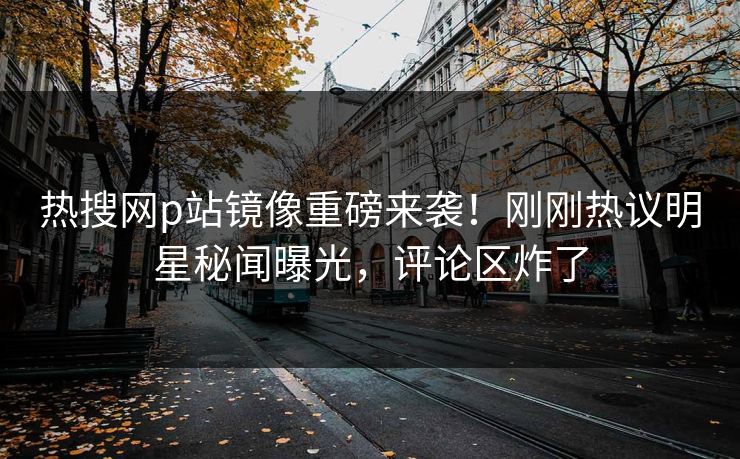 热搜网p站镜像重磅来袭！刚刚热议明星秘闻曝光，评论区炸了