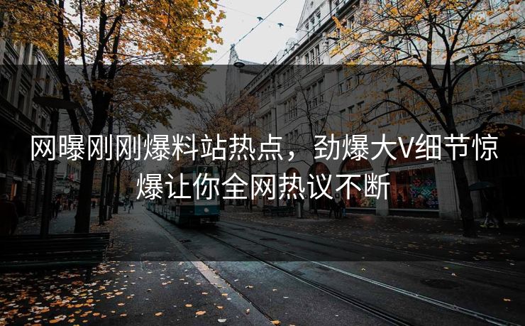 网曝刚刚爆料站热点，劲爆大V细节惊爆让你全网热议不断