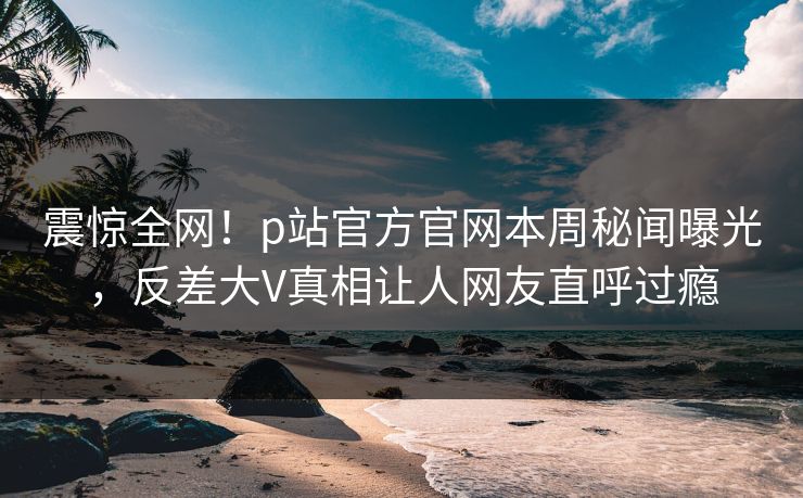 震惊全网！p站官方官网本周秘闻曝光，反差大V真相让人网友直呼过瘾