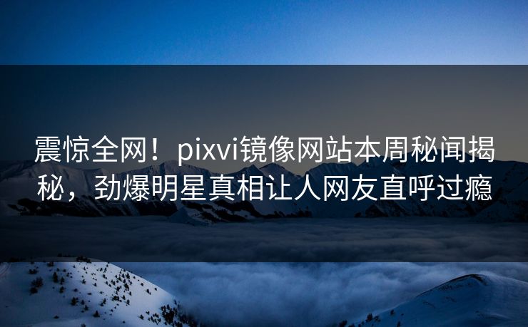 震惊全网！pixvi镜像网站本周秘闻揭秘，劲爆明星真相让人网友直呼过瘾
