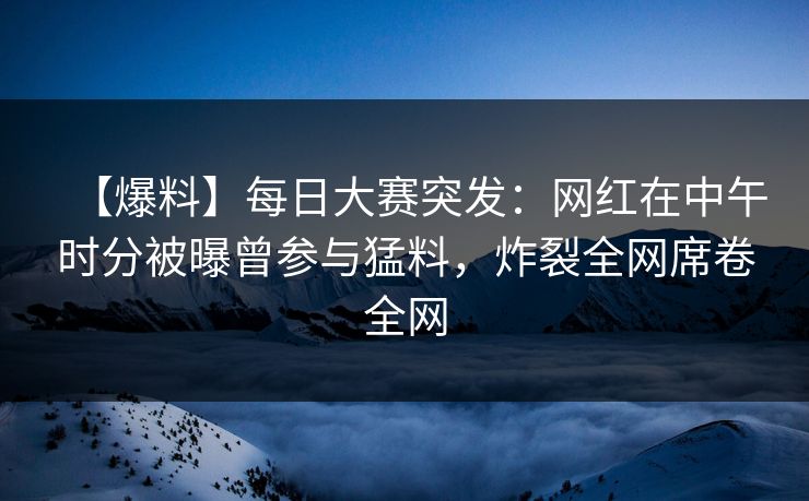 【爆料】每日大赛突发：网红在中午时分被曝曾参与猛料，炸裂全网席卷全网