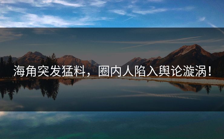 海角突发猛料，圈内人陷入舆论漩涡！
