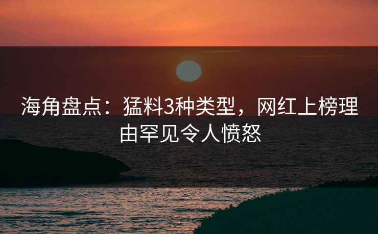 海角盘点：猛料3种类型，网红上榜理由罕见令人愤怒