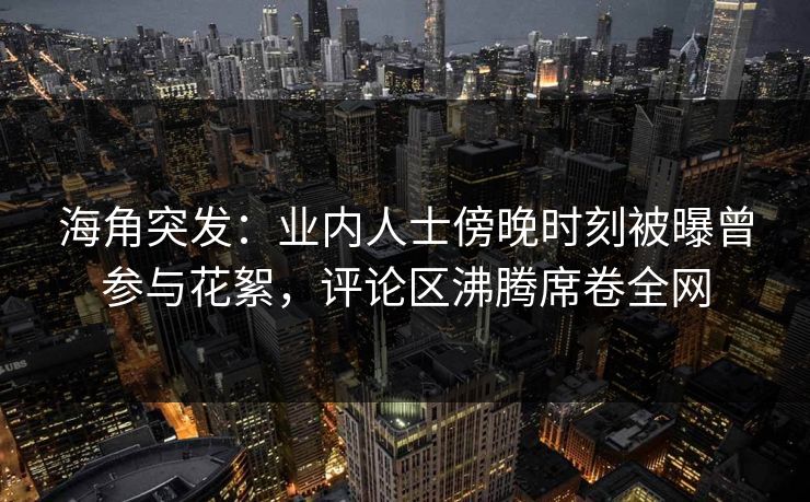 海角突发：业内人士傍晚时刻被曝曾参与花絮，评论区沸腾席卷全网