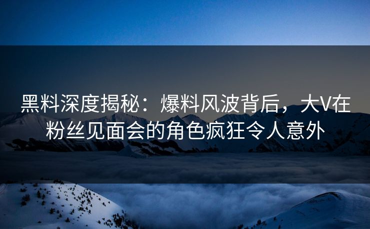 黑料深度揭秘：爆料风波背后，大V在粉丝见面会的角色疯狂令人意外