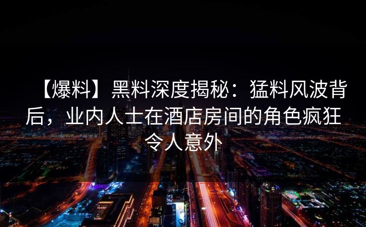 【爆料】黑料深度揭秘：猛料风波背后，业内人士在酒店房间的角色疯狂令人意外