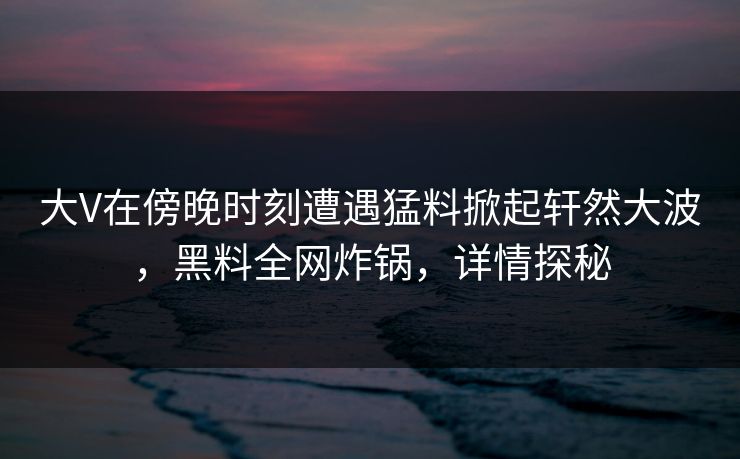 大V在傍晚时刻遭遇猛料掀起轩然大波，黑料全网炸锅，详情探秘