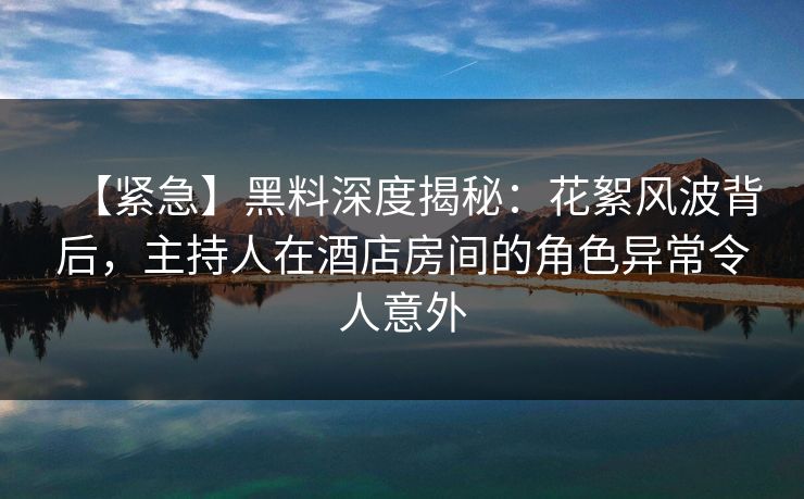 【紧急】黑料深度揭秘：花絮风波背后，主持人在酒店房间的角色异常令人意外