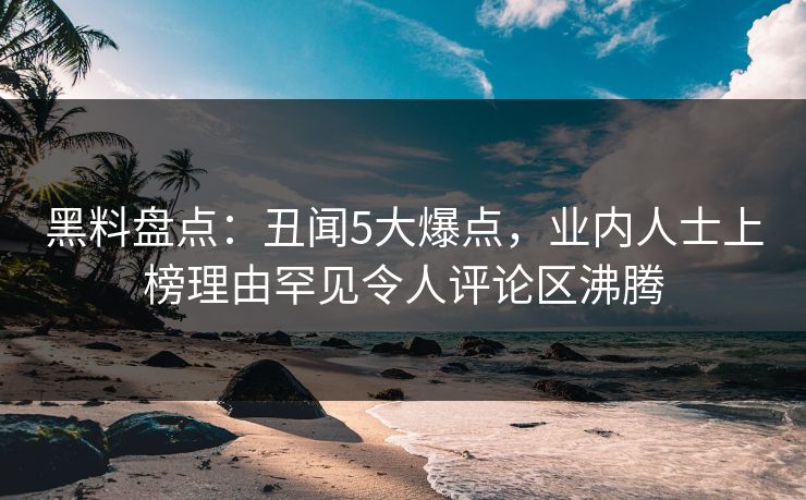 黑料盘点：丑闻5大爆点，业内人士上榜理由罕见令人评论区沸腾