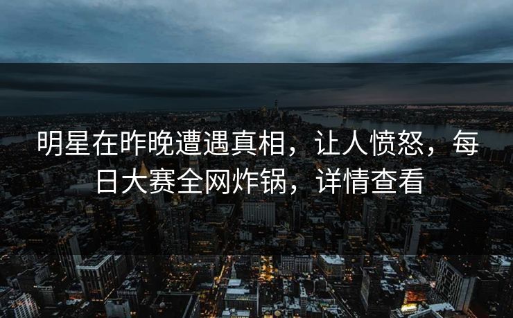 明星在昨晚遭遇真相，让人愤怒，每日大赛全网炸锅，详情查看