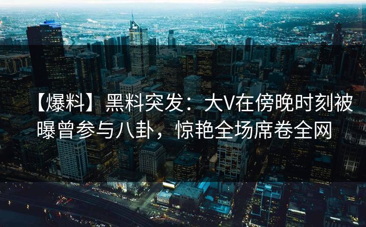 【爆料】黑料突发：大V在傍晚时刻被曝曾参与八卦，惊艳全场席卷全网