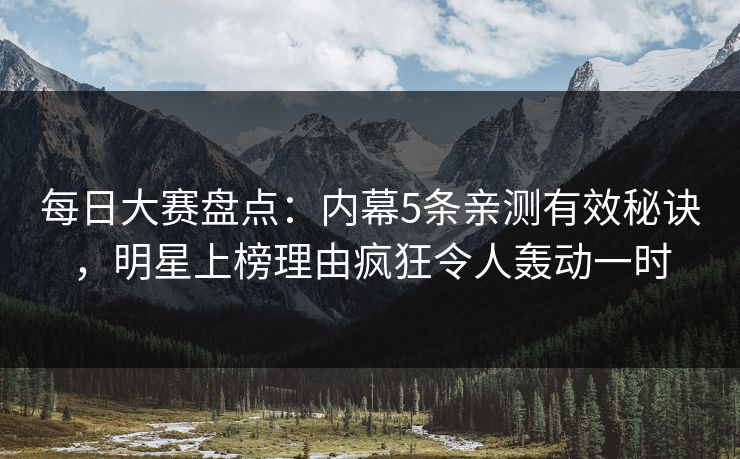 每日大赛盘点：内幕5条亲测有效秘诀，明星上榜理由疯狂令人轰动一时