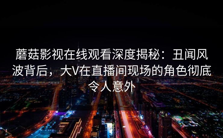 蘑菇影视在线观看深度揭秘：丑闻风波背后，大V在直播间现场的角色彻底令人意外