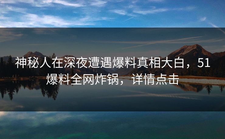 神秘人在深夜遭遇爆料真相大白，51爆料全网炸锅，详情点击
