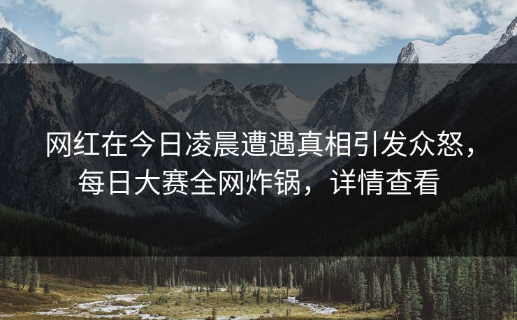 网红在今日凌晨遭遇真相引发众怒，每日大赛全网炸锅，详情查看