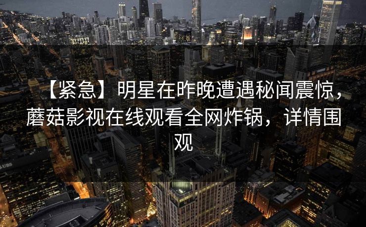 【紧急】明星在昨晚遭遇秘闻震惊，蘑菇影视在线观看全网炸锅，详情围观
