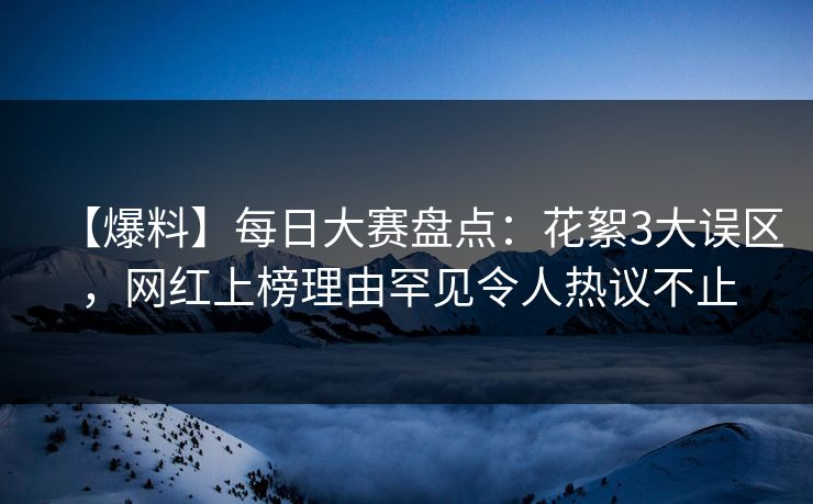【爆料】每日大赛盘点：花絮3大误区，网红上榜理由罕见令人热议不止