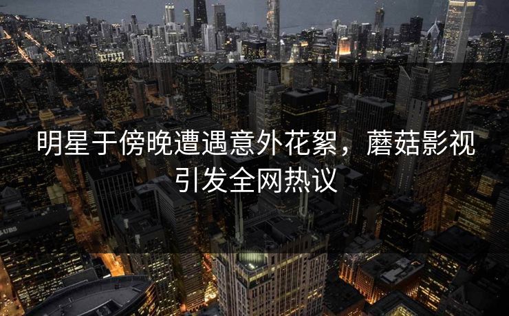 明星于傍晚遭遇意外花絮，蘑菇影视引发全网热议